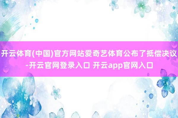 开云体育(中国)官方网站爱奇艺体育公布了抵偿决议-开云官网登录入口 开云app官网入口