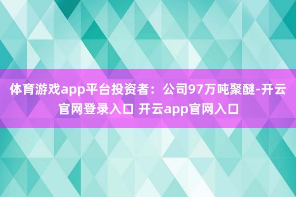 体育游戏app平台投资者：公司97万吨聚醚-开云官网登录入口 开云app官网入口