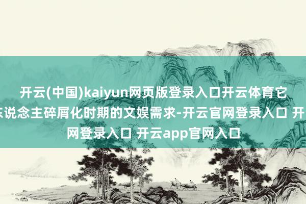开云(中国)kaiyun网页版登录入口开云体育它也得志了当代东说念主碎屑化时期的文娱需求-开云官网登录入口 开云app官网入口