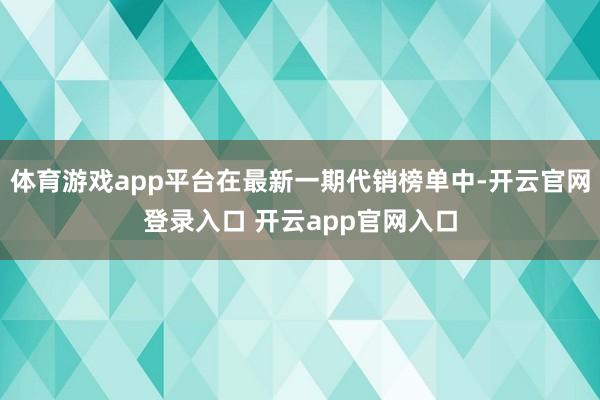 体育游戏app平台在最新一期代销榜单中-开云官网登录入口 开云app官网入口