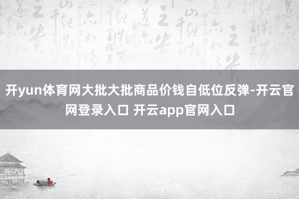 开yun体育网大批大批商品价钱自低位反弹-开云官网登录入口 开云app官网入口