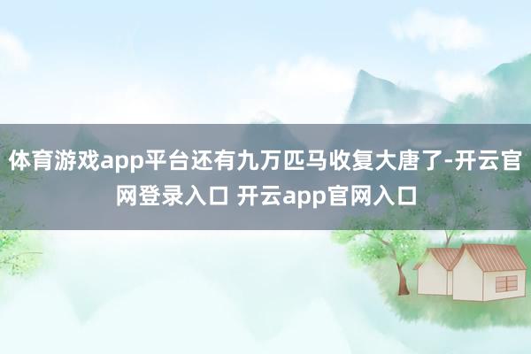 体育游戏app平台还有九万匹马收复大唐了-开云官网登录入口 开云app官网入口