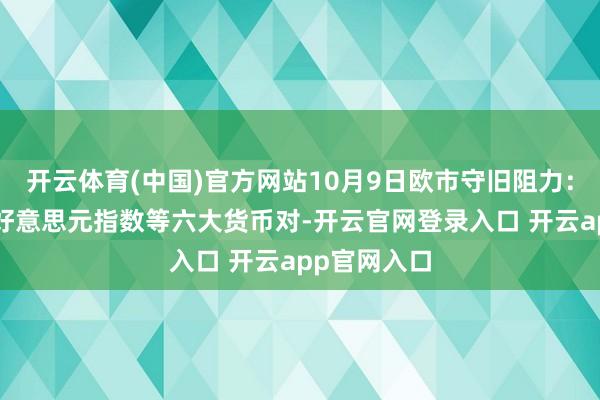 开云体育(中国)官方网站10月9日欧市守旧阻力:金银原油+好意思元指数等六大货币对-开云官网登录入口 开云app官网入口
