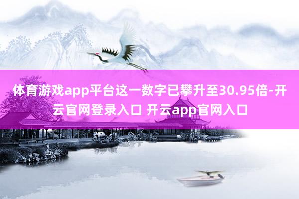 体育游戏app平台这一数字已攀升至30.95倍-开云官网登录入口 开云app官网入口
