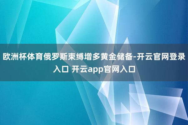 欧洲杯体育俄罗斯束缚增多黄金储备-开云官网登录入口 开云app官网入口