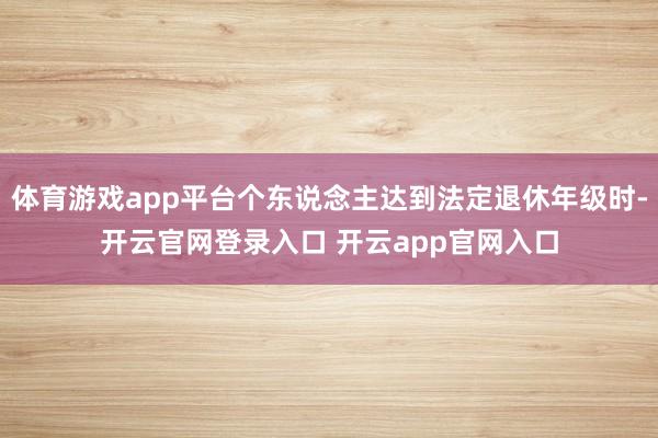 体育游戏app平台个东说念主达到法定退休年级时-开云官网登录入口 开云app官网入口