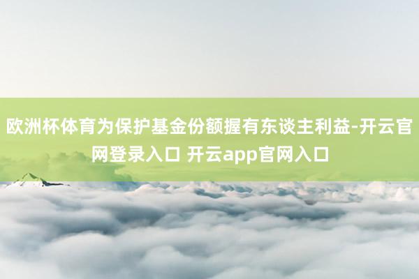 欧洲杯体育为保护基金份额握有东谈主利益-开云官网登录入口 开云app官网入口