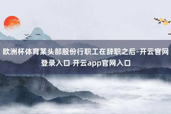 欧洲杯体育某头部股份行职工在辞职之后-开云官网登录入口 开云app官网入口