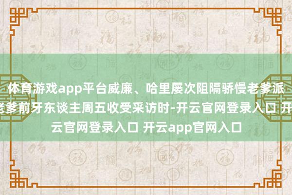 体育游戏app平台威廉、哈里屡次阻隔骄慢老爹派对邀请。 骄慢老爹前牙东谈主周五收受采访时-开云官网登录入口 开云app官网入口