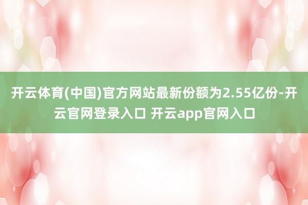 开云体育(中国)官方网站最新份额为2.55亿份-开云官网登录入口 开云app官网入口