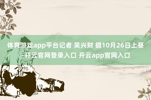 体育游戏app平台记者 吴兴财 摄10月26日上昼-开云官网登录入口 开云app官网入口