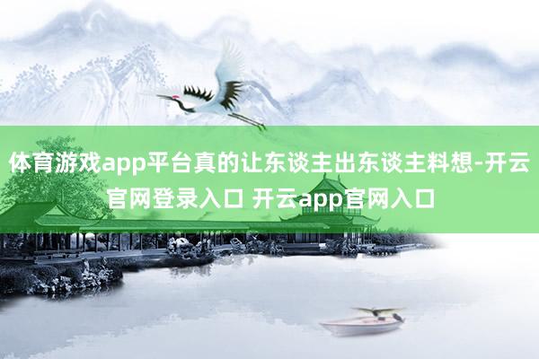 体育游戏app平台真的让东谈主出东谈主料想-开云官网登录入口 开云app官网入口