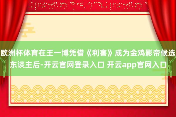 欧洲杯体育在王一博凭借《利害》成为金鸡影帝候选东谈主后-开云官网登录入口 开云app官网入口