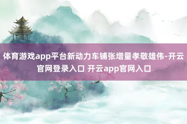 体育游戏app平台新动力车铺张增量孝敬雄伟-开云官网登录入口 开云app官网入口