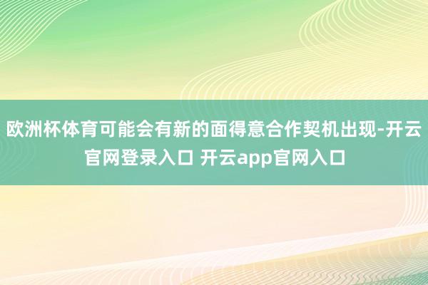 欧洲杯体育可能会有新的面得意合作契机出现-开云官网登录入口 开云app官网入口