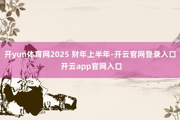 开yun体育网2025 财年上半年-开云官网登录入口 开云app官网入口