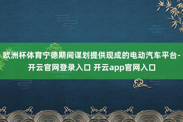 欧洲杯体育宁德期间谋划提供现成的电动汽车平台-开云官网登录入口 开云app官网入口