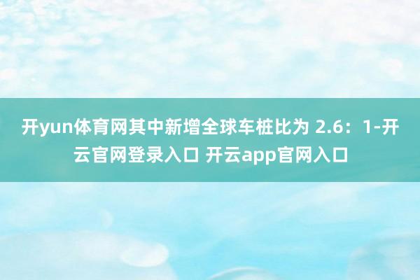 开yun体育网其中新增全球车桩比为 2.6：1-开云官网登录入口 开云app官网入口
