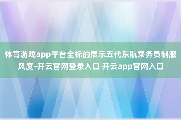 体育游戏app平台全标的展示五代东航乘务员制服风度-开云官网登录入口 开云app官网入口