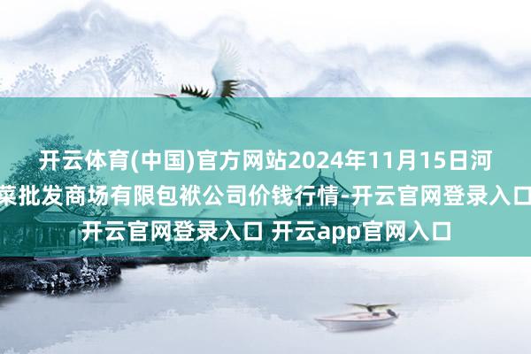 开云体育(中国)官方网站2024年11月15日河北省怀来县京西果菜批发商场有限包袱公司价钱行情-开云官网登录入口 开云app官网入口