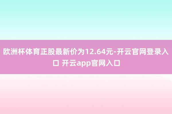 欧洲杯体育正股最新价为12.64元-开云官网登录入口 开云app官网入口