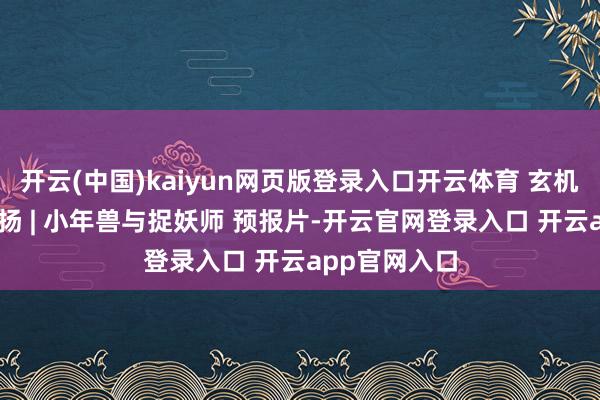 开云(中国)kaiyun网页版登录入口开云体育 玄机蜀韵 百部川扬 | 小年兽与捉妖师 预报片-开云官网登录入口 开云app官网入口