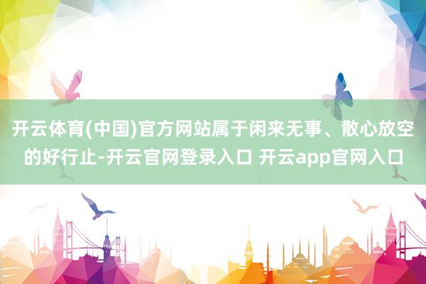开云体育(中国)官方网站属于闲来无事、散心放空的好行止-开云官网登录入口 开云app官网入口