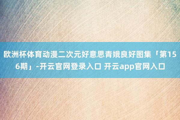 欧洲杯体育动漫二次元好意思青娥良好图集「第156期」-开云官网登录入口 开云app官网入口