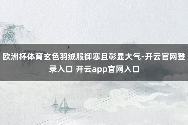 欧洲杯体育玄色羽绒服御寒且彰显大气-开云官网登录入口 开云app官网入口