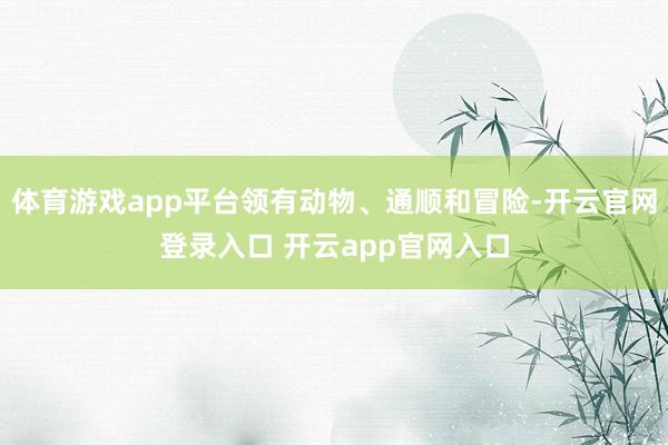 体育游戏app平台领有动物、通顺和冒险-开云官网登录入口 开云app官网入口
