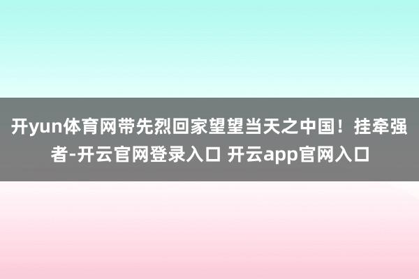 开yun体育网带先烈回家望望当天之中国！挂牵强者-开云官网登录入口 开云app官网入口