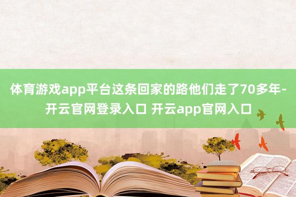体育游戏app平台这条回家的路他们走了70多年-开云官网登录入口 开云app官网入口