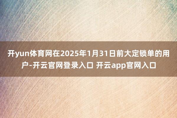 开yun体育网在2025年1月31日前大定锁单的用户-开云官网登录入口 开云app官网入口