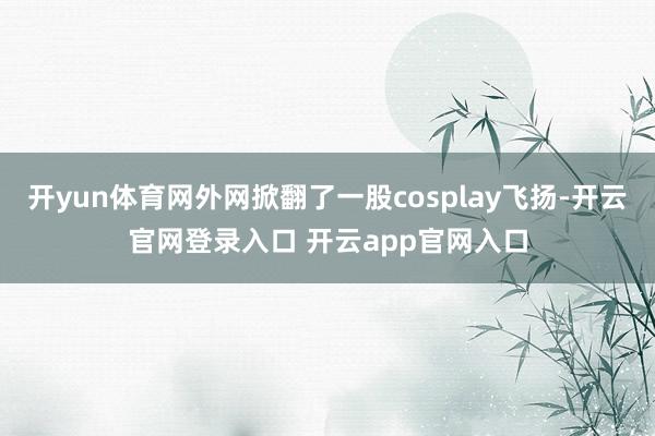 开yun体育网外网掀翻了一股cosplay飞扬-开云官网登录入口 开云app官网入口