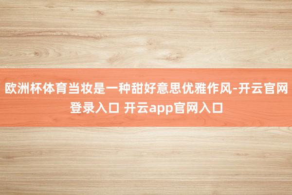 欧洲杯体育当妆是一种甜好意思优雅作风-开云官网登录入口 开云app官网入口