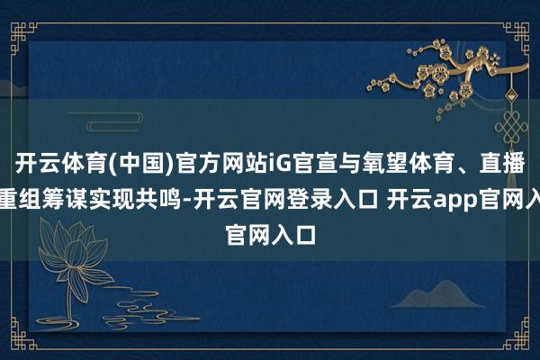 开云体育(中国)官方网站iG官宣与氧望体育、直播就重组筹谋实现共鸣-开云官网登录入口 开云app官网入口