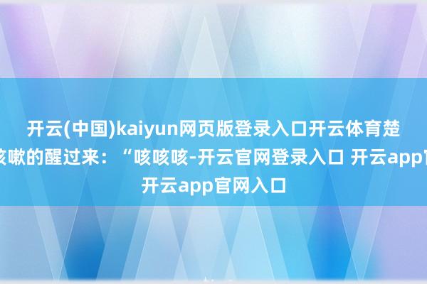 开云(中国)kaiyun网页版登录入口开云体育楚杰只好咳嗽的醒过来：“咳咳咳-开云官网登录入口 开云app官网入口