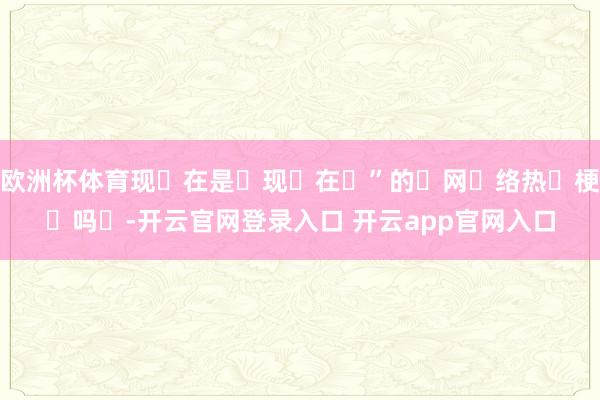欧洲杯体育现‬在是‬现‬在‬”的‬网‬络热‬梗‬吗‬-开云官网登录入口 开云app官网入口