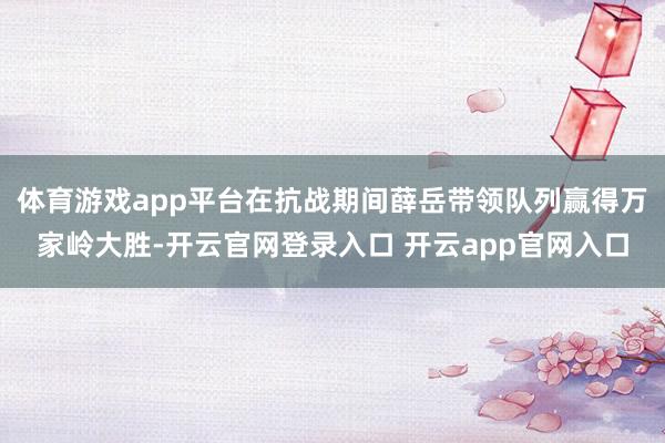 体育游戏app平台在抗战期间薛岳带领队列赢得万家岭大胜-开云官网登录入口 开云app官网入口