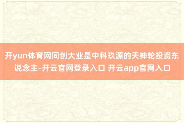 开yun体育网同创大业是中科玖源的天神轮投资东说念主-开云官网登录入口 开云app官网入口