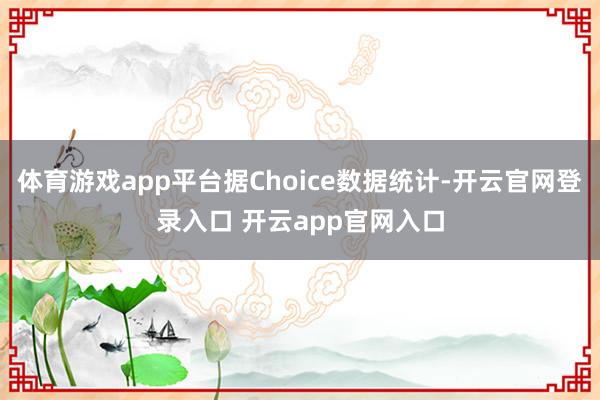 体育游戏app平台据Choice数据统计-开云官网登录入口 开云app官网入口