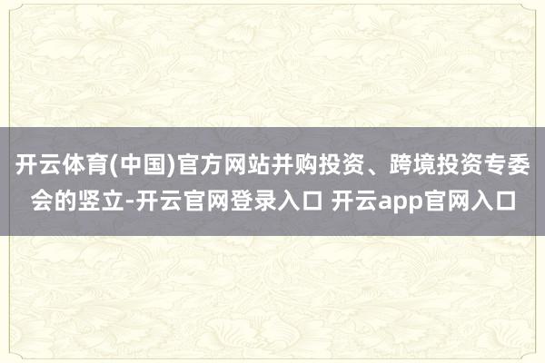 开云体育(中国)官方网站并购投资、跨境投资专委会的竖立-开云官网登录入口 开云app官网入口