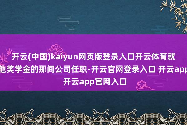 开云(中国)kaiyun网页版登录入口开云体育就在也曾给他奖学金的那间公司任职-开云官网登录入口 开云app官网入口