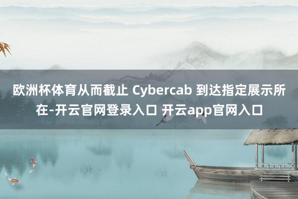 欧洲杯体育从而截止 Cybercab 到达指定展示所在-开云官网登录入口 开云app官网入口