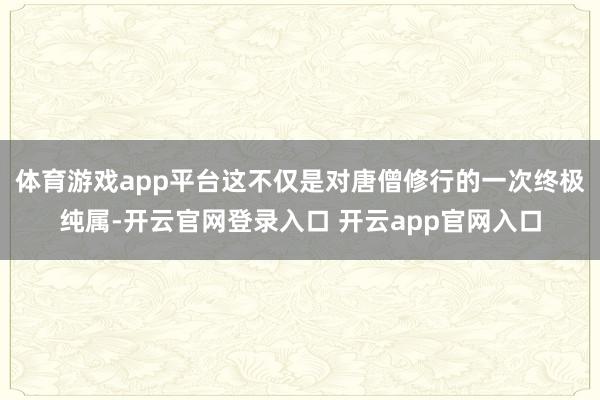 体育游戏app平台这不仅是对唐僧修行的一次终极纯属-开云官网登录入口 开云app官网入口