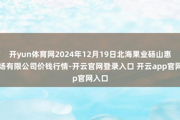 开yun体育网2024年12月19日北海果业砀山惠丰商场有限公司价钱行情-开云官网登录入口 开云app官网入口