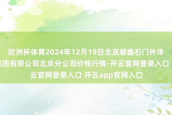 欧洲杯体育2024年12月19日北京顺鑫石门外洋农家具批发市集集团有限公司北京分公司价钱行情-开云官网登录入口 开云app官网入口