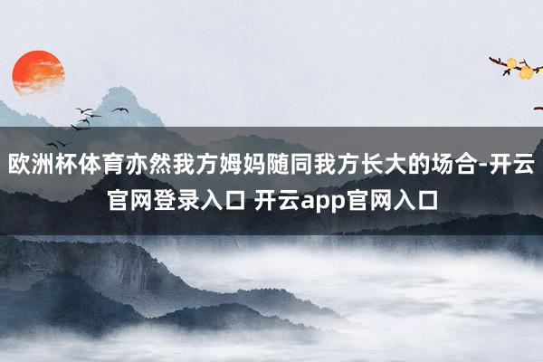 欧洲杯体育亦然我方姆妈随同我方长大的场合-开云官网登录入口 开云app官网入口