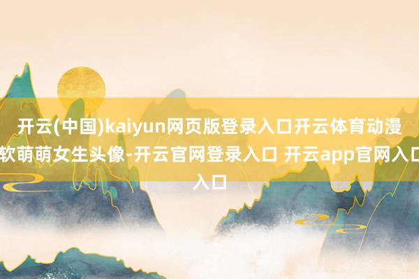 开云(中国)kaiyun网页版登录入口开云体育动漫|软萌萌女生头像-开云官网登录入口 开云app官网入口
