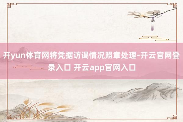 开yun体育网将凭据访谒情况照章处理-开云官网登录入口 开云app官网入口
